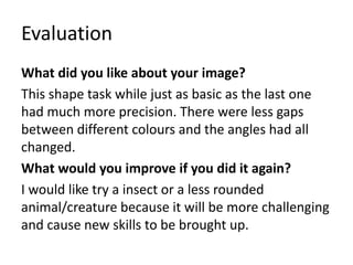 Evaluation
What did you like about your image?
This shape task while just as basic as the last one
had much more precision. There were less gaps
between different colours and the angles had all
changed.
What would you improve if you did it again?
I would like try a insect or a less rounded
animal/creature because it will be more challenging
and cause new skills to be brought up.
 