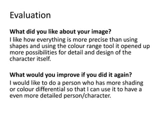 Evaluation
What did you like about your image?
I like how everything is more precise than using
shapes and using the colour range tool it opened up
more possibilities for detail and design of the
character itself.
What would you improve if you did it again?
I would like to do a person who has more shading
or colour differential so that I can use it to have a
even more detailed person/character.
 
