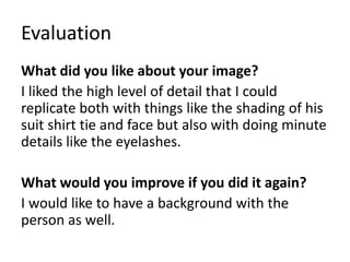 Evaluation
What did you like about your image?
I liked the high level of detail that I could
replicate both with things like the shading of his
suit shirt tie and face but also with doing minute
details like the eyelashes.
What would you improve if you did it again?
I would like to have a background with the
person as well.
 