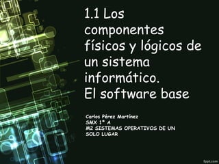1.1 Los
componentes
físicos y lógicos de
un sistema
informático.
El software base
Carlos Pérez Martínez
SMX 1ª A
M2 SISTEMAS OPERATIVOS DE UN
SOLO LUGAR
 