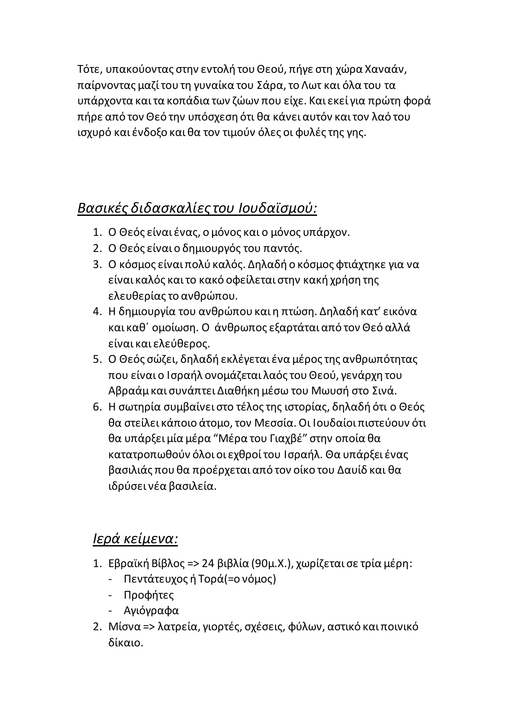 Τότε, υπακούοντας στην εντολήτουΘεού, πήγε στη χώρα Χαναάν,
παίρνοντας μαζίτουτη γυναίκα του Σάρα, το Λωτ και όλα του τα
υπάρχοντα καιτα κοπάδια των ζώων που είχε. Καιεκείγια πρώτη φορά
πήρε από τον Θεό την υπόσχεσηότι θα κάνειαυτόν καιτον λαό του
ισχυρό καιένδοξο καιθα τον τιμούν όλες οι φυλές της γης.
Βασικές διδασκαλίεςτου Ιουδαϊσμού:
1. Ο Θεός είναιένας, ο μόνος και ο μόνος υπάρχον.
2. Ο Θεός είναιο δημιουργός του παντός.
3. Ο κόσμος είναιπολύκαλός. Δηλαδήο κόσμος φτιάχτηκε για να
είναικαλός καιτο κακό οφείλεταιστην κακήχρήσητης
ελευθερίας το ανθρώπου.
4. Η δημιουργία του ανθρώπουκαιη πτώση. Δηλαδήκατ’ εικόνα
καικαθ΄ ομοίωση. Ο άνθρωπος εξαρτάταιαπό τον Θεό αλλά
είναικαιελεύθερος.
5. Ο Θεός σώζει, δηλαδήεκλέγεταιένα μέρος της ανθρωπότητας
που είναιο Ισραήλ ονομάζεταιλαός τουΘεού, γενάρχητου
ΑβραάμκαισυνάπτειΔιαθήκημέσω του Μωυσή στο Σινά.
6. Η σωτηρία συμβαίνειστο τέλος της ιστορίας, δηλαδήότι ο Θεός
θα στείλεικάποιο άτομο, τον Μεσσία. Οι Ιουδαίοιπιστεύουν ότι
θα υπάρξειμία μέρα “Μέρα του Γιαχβέ” στην οποία θα
κατατροπωθούν όλοιοιεχθροίτου Ισραήλ. Θα υπάρξειένας
βασιλιάς πουθα προέρχεταιαπό τον οίκο του Δαυίδ και θα
ιδρύσεινέα βασιλεία.
Ιερά κείμενα:
1. ΕβραϊκήΒίβλος => 24 βιβλία (90μ.Χ.), χωρίζεταισε τρία μέρη:
- Πεντάτευχος ήΤορά(=ο νόμος)
- Προφήτες
- Αγιόγραφα
2. Μίσνα => λατρεία, γιορτές, σχέσεις, φύλων, αστικό καιποινικό
δίκαιο.
 