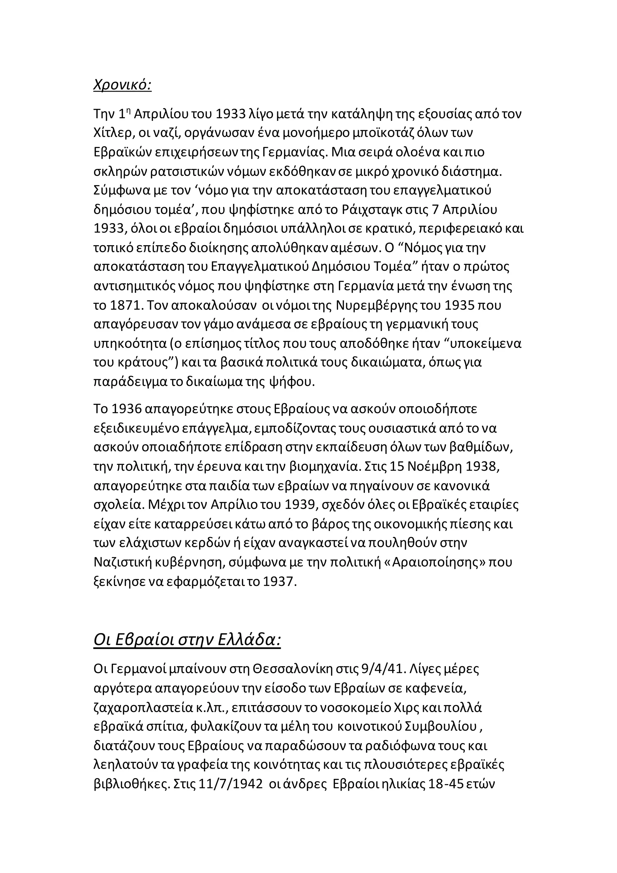 Χρονικό:
Την 1η
Απριλίουτου 1933 λίγο μετά την κατάληψητης εξουσίας από τον
Χίτλερ, οι ναζί, οργάνωσαν ένα μονοήμερο μποϊκοτάζ όλων των
Εβραϊκών επιχειρήσεωντης Γερμανίας. Μια σειρά ολοένα καιπιο
σκληρών ρατσιστικών νόμων εκδόθηκανσε μικρό χρονικό διάστημα.
Σύμφωνα με τον ‘νόμο για την αποκατάστασητουεπαγγελματικού
δημόσιου τομέα’, που ψηφίστηκε από το Ράιχσταγκ στις 7 Απριλίου
1933, όλοιοι εβραίοιδημόσιοι υπάλληλοισε κρατικό, περιφερειακό και
τοπικό επίπεδο διοίκησης απολύθηκαναμέσων. Ο “Νόμος για την
αποκατάστασητουΕπαγγελματικούΔημόσιου Τομέα” ήταν ο πρώτος
αντισημιτικός νόμος πουψηφίστηκε στη Γερμανία μετά την ένωσητης
το 1871. Τον αποκαλούσαν οινόμοιτης Νυρεμβέργης του 1935 που
απαγόρευσαν τον γάμο ανάμεσα σε εβραίους τη γερμανικήτους
υπηκοότητα (ο επίσημος τίτλος πουτους αποδόθηκε ήταν “υποκείμενα
του κράτους”) καιτα βασικά πολιτικά τους δικαιώματα, όπως για
παράδειγμα το δικαίωμα της ψήφου.
Το 1936 απαγορεύτηκε στους Εβραίους να ασκούν οποιοδήποτε
εξειδικευμένο επάγγελμα,εμποδίζοντας τους ουσιαστικά από το να
ασκούν οποιαδήποτε επίδρασηστην εκπαίδευσηόλων των βαθμίδων,
την πολιτική, την έρευνα καιτην βιομηχανία. Στις 15 Νοέμβρη 1938,
απαγορεύτηκε στα παιδία των εβραίων να πηγαίνουν σε κανονικά
σχολεία. Μέχριτον Απρίλιο του 1939, σχεδόν όλες οιΕβραϊκές εταιρίες
είχαν είτε καταρρεύσεικάτωαπό το βάρος της οικονομικής πίεσης και
των ελάχιστων κερδών ήείχαν αναγκαστείνα πουληθούν στην
Ναζιστικήκυβέρνηση, σύμφωνα με την πολιτική«Αραιοποίησης» που
ξεκίνησε να εφαρμόζεταιτο 1937.
Οι Εβραίοι στην Ελλάδα:
Οι Γερμανοίμπαίνουν στηΘεσσαλονίκηστις 9/4/41. Λίγες μέρες
αργότερα απαγορεύουν την είσοδο των Εβραίων σε καφενεία,
ζαχαροπλαστεία κ.λπ., επιτάσσουν το νοσοκομείο Χιρς καιπολλά
εβραϊκά σπίτια, φυλακίζουν τα μέλητου κοινοτικούΣυμβουλίου,
διατάζουν τους Εβραίους να παραδώσουν τα ραδιόφωνα τους και
λεηλατούν τα γραφεία της κοινότητας και τις πλουσιότερες εβραϊκές
βιβλιοθήκες. Στις 11/7/1942 οιάνδρες Εβραίοιηλικίας 18-45ετών
 