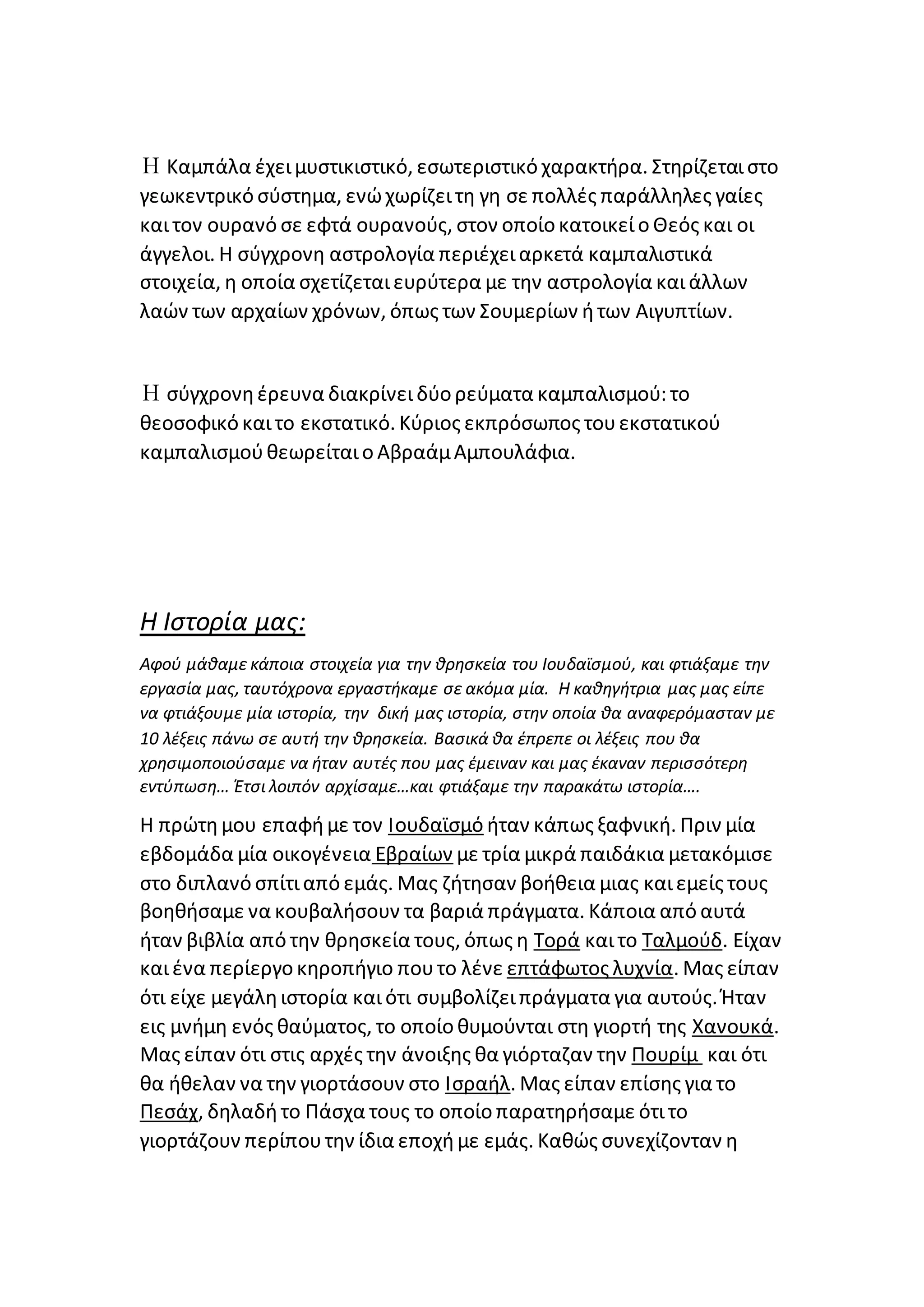 Η Καμπάλα έχειμυστικιστικό, εσωτεριστικό χαρακτήρα. Στηρίζεταιστο
γεωκεντρικό σύστημα, ενώχωρίζειτη γη σε πολλές παράλληλες γαίες
καιτον ουρανό σε εφτά ουρανούς, στον οποίο κατοικείο Θεός και οι
άγγελοι. Η σύγχρονη αστρολογία περιέχειαρκετά καμπαλιστικά
στοιχεία, η οποία σχετίζεταιευρύτερα με την αστρολογία καιάλλων
λαών των αρχαίων χρόνων, όπως των Σουμερίων ήτων Αιγυπτίων.
Η σύγχρονηέρευνα διακρίνειδύο ρεύματα καμπαλισμού: το
θεοσοφικό καιτο εκστατικό. Κύριος εκπρόσωπος τουεκστατικού
καμπαλισμούθεωρείταιο ΑβραάμΑμπουλάφια.
Η Ιστορία μας:
Αφού μάθαμε κάποια στοιχεία για την θρησκεία του Ιουδαϊσμού, και φτιάξαμε την
εργασία μας, ταυτόχρονα εργαστήκαμε σε ακόμα μία. Η καθηγήτρια μας μας είπε
να φτιάξουμε μία ιστορία, την δική μας ιστορία, στην οποία θα αναφερόμασταν με
10 λέξεις πάνω σε αυτή την θρησκεία. Βασικά θα έπρεπε οι λέξεις που θα
χρησιμοποιούσαμε να ήταν αυτές που μας έμειναν και μας έκαναν περισσότερη
εντύπωση… Έτσι λοιπόν αρχίσαμε…και φτιάξαμε την παρακάτω ιστορία….
Η πρώτημου επαφήμε τον Ιουδαϊσμό ήταν κάπως ξαφνική. Πριν μία
εβδομάδα μία οικογένεια Εβραίων με τρία μικρά παιδάκια μετακόμισε
στο διπλανό σπίτιαπό εμάς. Μας ζήτησαν βοήθεια μιας καιεμείς τους
βοηθήσαμε να κουβαλήσουν τα βαριά πράγματα. Κάποια από αυτά
ήταν βιβλία από την θρησκεία τους, όπως η Τορά καιτο Ταλμούδ. Είχαν
καιένα περίεργο κηροπήγιο πουτο λένε επτάφωτος λυχνία. Μας είπαν
ότι είχε μεγάληιστορία καιότι συμβολίζειπράγματα για αυτούς. Ήταν
εις μνήμη ενός θαύματος, το οποίο θυμούνται στη γιορτή της Χανουκά.
Μας είπαν ότι στις αρχές την άνοιξης θα γιόρταζαν την Πουρίμ και ότι
θα ήθελαν να την γιορτάσουν στο Ισραήλ. Μας είπαν επίσης για το
Πεσάχ, δηλαδήτο Πάσχα τους το οποίο παρατηρήσαμε ότιτο
γιορτάζουν περίπουτην ίδια εποχήμε εμάς. Καθώς συνεχίζονταν η
 