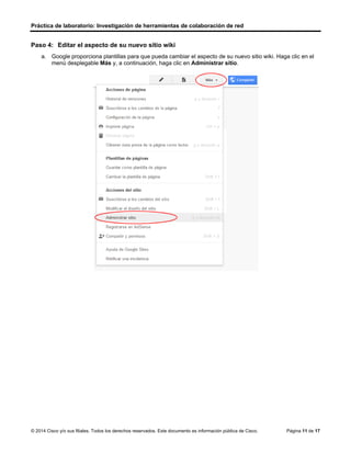 Práctica de laboratorio: Investigación de herramientas de colaboración de red
© 2014 Cisco y/o sus filiales. Todos los derechos reservados. Este documento es información pública de Cisco. Página 11 de 17
Paso 4: Editar el aspecto de su nuevo sitio wiki
a. Google proporciona plantillas para que pueda cambiar el aspecto de su nuevo sitio wiki. Haga clic en el
menú desplegable Más y, a continuación, haga clic en Administrar sitio.
 