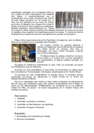 αρχαιολογική ανασκαφή, ενώ η ανηφορική κλίση του
και η σκάλα στο τέλος παραπέμπουν στην ανάβαση
στον βράχο. Η μουσειοπαιδαγωγός μας με
σχολαστικότητα και με κάθε λεπτομέρεια μας μιλούσε
για κάθε έκθεμα ξεχωριστά, για την ιστορία του, το
υλικό που είναι φτιαγμένο και την εποχή του. Επίσης
μας ανέλυε τις διαφορές που υπήρχαν από εποχή σε
εποχή ή από τόπο σε τόπο (ύπαρξη ή μη μειδιάματος,
διαφορά ενδυμασίας, υλικό κατασκευής κ.α.). Είχαμε
την ευκαιρία να δούμε πλούσιες συλλογές από αγάλματα διάσπαρτα στο χώρο και όχι μέσα
σε προθήκες όπως συμβαίνει στα περισσότερα μουσεία του κόσμου. Τα πρωτότυπα γλυπτά
συνδυάζονται με εκμαγεία των γλυπτών που βρίσκονται σε μουσεία του εξωτερικού.
Είδαμε επίσης αρχιτεκτονικά μέλη από τα Προπύλαια, τη ζωφόρο του ναού της Αθηνάς
Νίκης και τις ζωφόρους και τις καρυάτιδες από το Ερέχθειο.
Στο ανώτατο επίπεδο του μουσείου βρίσκεται η
αίθουσα του Παρθενώνα, όπου εκτίθενται όλα τα σωζόμενα
στην Αθήνα γλυπτά του μνημείου. Παρ’ όλες τις
καταστροφές που έχουν υποστεί στεκόμαστε μπροστά
τους με δέος και θαυμασμό.
Τα διάφανα τζάμια του ορόφου επιτρέπουν την άμεση
οπτική επαφή με το μνημείο από το οποίο προέρχονται
ενώ προσομοιάζουν τις αρχικές συνθήκες φωτισμού των
γλυπτών.
Η ζωφόρος του Παρθενώνα αναπτύσσεται σε ύψος 1.50μ. και απεικονίζει την πομπή
των Παναθηναίων προς την Ακρόπολη.
Οι μετόπες του ναού αναρτήθηκαν σε ύψος 2.65μ. και απεικονίζουν τις μυθικές μάχες
θεών και ανθρώπων: Κενταυρομαχία, Γιγαντομαχία, Αμαζονομαχία και τον Τρωϊκό Πόλεμο.
Τα αετώματα του ναού τοποθετήθηκαν σε χαμηλές βάσεις. Το ανατολικό αέτωμα
παρουσιάζει την γέννηση της Αθηνάς από το κεφάλι του Δία και το δυτικό την
διαμάχη Ποσειδώνα και Αθηνάς.
Παρ’ ότι οι πληροφορίες ήταν πολλές με πάρα πολλές λεπτομέρειες και βρισκόμασταν
ήδη στο τέλος μιας κουραστικής μέρας, όλοι είμασταν απορροφημένοι από το θέαμα και
κανείς μας δεν διαμαρτυρήθηκε. Επιβιβαστήκαμε στο λεωφορείο και με ένα ενδιάμεσο
σταθμό στο MALL για φαγητό και ψώνια αναχωρήσαμε για τα Τρίκαλα πλήρεις από
εμπειρίες και γνώσεις.
Πηγές κειμένων:
1. Wikipedia
2. Ιστοσελίδα της Βουλής των Ελλήνων
3. Ιστοσελίδα του Νέου Μουσείου της Ακρόπολης
4. Ιστοσελίδα Υπουργείου Πολιτισμού
Φωτογραφίες:
1. Φωτογραφίες από αναζητήσεις στο Google
2. Δικές μου φωτογραφίες
 