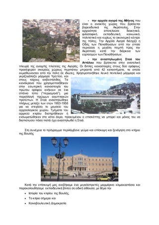 - την αρχαία αγορά της Αθήνας που
είναι ο ανοικτός χώρος που βρίσκεται
βορειοδυτικά της Ακρόπολης. Στην
αρχαιότητα αποτελούσε διοικητικό,
φιλοσοφικό, εκπαιδευτικό, κοινωνικό,
πολιτιστικό και κυρίως το οικονομικό κέντρο
της πόλης. Την Αρχαία Αγορά διέσχιζε η
Οδός των Παναθηναίων από την οποία
περνούσε η μεγάλη πομπή προς την
Ακρόπολη κατά την διάρκεια των
εορτασμών των Παναθηναίων.
- την αναστηλωμένη Στοά του
Αττάλου που βρίσκεται στην ανατολική
πλευρά της ανοιχτής πλατείας της Αγοράς. Οι διπλές κιονοστοιχίες στους δύο ορόφους
προσέφεραν σκιερούς χώρους περιπάτου μπροστά από 42 καταστήματα, τα οποία
εκμισθώνονταν από την πόλη σε ιδιώτες. Χρησιμοποιήθηκε λευκό πεντελικό μάρμαρο και
γκριζογάλαζο μάρμαρο Υμηττού, και
στους τοίχους ασβεστόλιθος. Τα
κιονόκρανα που χρησιμοποιήθηκαν
στην εσωτερική κιονοστοιχία του
πρώτου ορόφου ανήκουν σε ένα
σπάνιο τύπο (“περγαμηνά”), μια
παραλλαγή πρώιμων αιγυπτιακών
προτύπων. Η Στοά αναστηλώθηκε
πλήρως μεταξύ των ετών 1953-1956
για να στεγάσει το μουσείο του
αρχαιολογικού χώρου. Τμήματα του
αρχικού κτιρίου διατηρήθηκαν ή
ενσωματώθηκαν στο νότιο άκρο, προκειμένου ο επισκέπτης να μπορεί και μόνος του να
διαπιστώσει πόσο πιστά έχει αναστηλωθεί η Στοά.
Στη συνέχεια το πρόγραμμα περιλάμβανε γεύμα και επίσκεψη και ξενάγηση στο κτήριο
της Βουλής
Κατά την επίσκεψή μας ανεβήκαμε ένα μεγαλοπρεπές μαρμάρινο κλιμακοστάσιο και
παρακολουθήσαμε εκπαιδευτικά βίντεο σε ειδική αίθουσα, με θέμα την
 Ιστορία του κτιρίου της Βουλής,
 Το κτίριο σήμερα και
 Κοινοβουλευτική Δημοκρατία
 