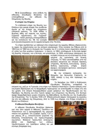 Μετά ξεναγηθήκαμε στην έκθεση της
αίθουσας Ελευθερίου Βενιζέλου και
επισκεφθήκαμε την αίθουσα της
Ολομέλειας της Βουλής
Η ιστορία του Κτηρίου
Το επιβλητικό κτήριο της Βουλής των
Ελλήνων έχει μακρά ιστορία που συνδέεται
άμεσα με την ιστορία του σύγχρονου
ελληνικού κράτους. Το 1836 τέθηκε ο
θεμέλιος λίθος και στρατός και τεχνίτες,
Γερμανοί αρχιτέκτονες και Γερμανοί-
Έλληνες - Ιταλοί μάστορες απασχολήθηκαν
για την κατασκευή του. Με την ευκαιρία
αυτή ξαναλειτούργησαν και τα αρχαία λατομεία στην Πεντέλη.
Το κτήριο σχεδιάστηκε με σεβασμό στην κληρονομιά της αρχαίας Αθήνας εδραιώνοντας
τις αρχές της αναγέννησης και του αστικού κλασικισμού. Ήταν κατοικία του Όθωνα από το
1843 έως το 1862 και εν συνεχεία του Γεωργίου του Α’ ο οποίος έκανε σημαντικές αλλαγές
εξ’ αιτίας των δύο μεγάλων πυρκαγιών : η πρώτη, το 1884, αποτέφρωσε το δεύτερο όροφο
της βορινής πτέρυγας· και η δεύτερη, και μεγαλύτερη, το 1909, κατέστρεψε ολοσχερώς την
κεντρική πτέρυγα και τα αντίστοιχα σε αυτήν
τμήματα της ανατολικής και δυτικής
πτέρυγας. Το 1922 εγκαταλείφθηκε από την
βασιλική οικογένεια και στέγασε Κρατικές
υπηρεσίες, ιδιωτικούς κοινωνικούς φορείς,
διεθνείς οργανώσεις, υπήρξε ιατρείο
βρεφών, οικοτροφείο φοιτητών, νοσοκομείο
και ορφανοτροφείο.
Με την απόφαση ανέγερσης του
Μνημείου του Άγνωστου Στρατιώτη, το
1928, άλλαξε η έως τότε πρόσοψη του
κτηρίου.
Το Νοέμβριο του 1929 η Κυβέρνηση
Ελευθερίου Βενιζέλου, αποφάσισε τη
στέγασή της, μαζί με τη Γερουσία, στο κτήριο των Παλαιών Ανακτόρων. Έγιναν αλλαγές στην
εσωτερική διακόσμηση και τη διαρρύθμιση προκειμένου να ανταποκριθεί το κτήριο στη νέα
του χρήση. Στο ισόγειο διαμορφώθηκαν χώροι γραφείων του Πρωθυπουργού και του
Προέδρου της Βουλής και στον πρώτο όροφο των υπηρεσιών της Βουλής. Στο δεύτερο
όροφο διαρρυθμίστηκαν χώροι στέγασης της Βιβλιοθήκης της Βουλής και του Συμβουλίου
της Επικρατείας. Την 1η Ιουλίου 1935 η Ε΄ Εθνοσυνέλευση άρχισε πανηγυρικά τις εργασίες
της στη νέα αίθουσα της Ολομέλειας. Από το 1935 έως σήμερα, στο Κτήριο στεγάζεται η
Βουλή των Ελλήνων.
Η αίθουσα Ελευθερίου Βενιζέλου
Η αίθουσα Ελευθερίου Βενιζέλου βρίσκεται
εκεί που ήταν αρχικά οι Αίθουσες Τροπαίων και
Υπασπιστών και η εικονογράφησή της μαρτυρά
πλούτο και μεγαλείο. Στη ζωφόρο, ύψους 1.22 μ.
και μήκους 78 μ., αποτυπώνονται γεγονότα της
Ελληνικής Επανάστασης και προσωπογραφίες
αγωνιστών. Φιλοξενεί προσωπικά αντικείμενα,
βιβλία και παράσημα των ελλήνων
πρωθυπουργών και προέδρων καθώς και μια
σύντομη βιογραφία τους.
 