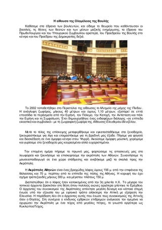 Η αίθουσα της Ολομέλειας της Βουλής
Καθίσαμε στα έδρανα των βουλευτών, και είδαμε το θεωρείο που καθόντουσαν οι
βασιλείς, τις θέσεις των θεατών και των μέσων μαζικής ενημέρωσης, τα έδρανα του
Πρωθυπουργού και του Υπουργικού Συμβουλίου αριστερά, του Προεδρείου της Βουλής στο
κέντρο και του Προέδρου της Δημοκρατίας δεξιά.
Το 2002 τοποθετήθηκε στο Περιστύλιο της αίθουσας το Μνημείο της μάχης της Πίνδου .
Η ανάγλυφη ζωφόρος, μήκους 40 μέτρων και ύψους 1,10 μέτρων, εξιστορεί σε επτά
επεισόδια τα περάσματα από την Ειρήνη, τον Πόλεμο, την Κατοχή, την Αντίσταση και πάλι
την Ειρήνη και τη Συμφιλίωση. Έτσι δημιουργήθηκε ένας ενδιαφέρων διάλογος –σε επίπεδο
εικαστικό και συμβολικό– με τη ζωγραφική ζωφόρο της Αίθουσας Ελευθερίου Βενιζέλου.
Μετά το τέλος της επίσκεψης μεταφερθήκαμε και εγκατασταθήκαμε στο ξενοδοχείο,
ξεκουραστήκαμε για λίγο και ετοιμαστήκαμε για τη βραδινή μας έξοδο. Πήγαμε για φαγητό
και διασκέδαση σε ένα όμορφο κέντρο στου Ψυρρή. Ακούσαμε όμορφη μουσική, χορέψαμε
και γυρίσαμε στο ξενοδοχείο μας κουρασμένοι αλλά ευχαριστημένοι.
Την επομένη ημέρα πήραμε το πρωινό μας, φορτώσαμε τις αποσκευές μας στο
λεωφορείο και ξεκινήσαμε να επισκεφτούμε την ακρόπολη των Αθηνών. Συναντήσαμε τη
μουσειοπαιδαγωγό σε ένα χώρο στάθμεσης και ανεβήκαμε μαζί τα σκαλιά προς την
Ακρόπολη.
Η Ακρόπολη Αθηνών είναι ένας βραχώδης λόφος ύψους 156 μ. από την επιφάνεια της
θάλασσας και 70 μ. περίπου από το επίπεδο της πόλης της Αθήνας. Η κορυφή του έχει
σχήμα τραπεζοειδές μήκους 300 μ. και μέγιστου πλάτους 150 μ.
Διαπιστώθηκε ότι ο λόφος ήταν κατοικημένος από την 3η χιλιετία π.Χ.. Το μέγαρο του
τοπικού άρχοντα βρισκόταν στη θέση όπου πολλούς αιώνες αργότερα χτίστηκε το Ερέχθειο.
Ο άρχοντας του συνοικισμού της Ακρόπολης απέκτησε μεγάλη δύναμη και κάποια στιγμή
ένωσε υπό την εξουσία του με ειρηνικό τρόπο ολόκληρη την Αττική με εξαίρεση την
Ελευσίνα. Η παράδοση λέει ότι ο άρχοντας αυτός που ένωσε τους συνοικισμούς της Αττικής
ήταν ο Θησέας. Στη συνέχεια ο κίνδυνος εχθρικών επιδρομών ανάγκασε τον ηγεμόνα να
οχυρώσει την Ακρόπολη με ένα τείχος από μεγάλες πέτρες, το γνωστό αργότερα ως
ΚυκλώπειοΤείχος.
 