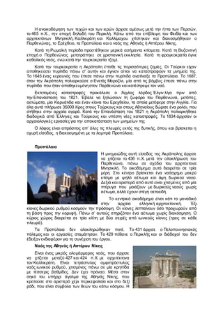 Η ανοικοδόμηση των τειχών και των ιερών άρχισε αμέσως μετά την ήττα των Περσών,
το 465 π.Χ., την εποχή δηλαδή του Περικλή. Κάτω από την επίβλεψη του Φειδία και των
αρχιτεκτόνων Μνησικλή, Καλλικράτη και Καλλίμαχου χτίστηκαν και διακοσμήθηκαν ο
Παρθενώνας, το Ερέχθειο, τα Προπύλαια και ο ναός της Αθηνάς ή Απτέρου Νίκης.
Κατά τη Ρωμαϊκή περίοδο προστέθηκαν μερικά ασήμαντα κτίσματα. Κατά τη Βυζαντινή
εποχή ο Παρθενώνας μετατράπηκε σε χριστιανική εκκλησία. Κατά τη φραγκοκρατία έγινε
καθολικός ναός, ενώ κατά την τουρκοκρατία τζαμί.
Κατά την τουρκοκρατία η Ακρόπολη έπαθε τις περισσότερες ζημίες. Οι Τούρκοι είχαν
αποθηκεύσει πυρίτιδα πάνω σ' αυτήν και έγιναν αίτιοι να καταστραφούν τα μνημεία της.
Το 1645 ένας κεραυνός που έπεσε πάνω στην πυρίτιδα ανατίναξε τα Προπύλαια. Το 1687,
όταν την Ακρόπολη πολιορκούσε ο Ενετός Μοροζίνι, μία από τις βόμβες έπεσε πάνω στην
πυρίτιδα που ήταν αποθηκευμένη στον Παρθενώνα και κατέστρεψε τον ναό.
Εκτεταμένες καταστροφές προκάλεσε ο Άγγλος λόρδος Έλγιν λίγο πριν από
την Επανάσταση του 1821. Έβαλε να ξηλώσουν τη ζωφόρο του Παρθενώνα, μετόπες,
αετώματα, μία Καρυάτιδα και έναν κίονα του Ερεχθείου, τα οποία μετέφερε στην Αγγλία. Για
όλα αυτά πλήρωσε 35000 λίρες στους Τούρκους και στους Αθηναίους δώρισε ένα ρολόι, που
στήθηκε στην αρχαία αγορά. Κατά την Επανάσταση του 1821 η Ακρόπολη πολιορκήθηκε
διαδοχικά από Έλληνες και Τούρκους και υπέστη νέες καταστροφές. Το 1834 άρχισαν οι
αρχαιολογικές εργασίες για την αποκατάσταση των μνημείων της
Ο λόφος είναι απρόσιτος απ’ όλες τις πλευρές εκτός της δυτικής, όπου και βρίσκεται η
οχυρή είσοδος, η διακοσμημένη με τα λαμπρά Προπύλαια.
Προπύλαια
Η μνημειώδης αυτή είσοδος της Ακρόπολης άρχισε
να χτίζεται το 436 π.Χ. μετά την ολοκλήρωση του
Παρθενώνα, πάνω σε σχέδια του αρχιτέκτονα
Μνησικλή. Το οικοδόμημα αυτό διαιρείται σε τρία
μέρη. Στο κέντρο βρίσκεται ένα ναόσχημο μακρύ
κτίσμα με ψηλό αέτωμα και όψη δωρικού ναού.
Δεξιά και αριστερά από αυτό είναι χτισμένες από μία
πτέρυγα που μοιάζουν με δωρικούς ναούς χωρίς
αέτωμα, αλλά έχουν στέγη αετοειδή.
Το κεντρικό οικοδόμημα είναι κάτι το μοναδικό
στην αρχαία ελληνική αρχιτεκτονική. Έξι
κίονες δωρικού ρυθμού κοσμούν την πρόσοψη. Οι κίονες λεπταίνουν όσο προχωρούν από
τη βάση προς την κορυφή. Πάνω σ’ αυτούς στηριζόταν ένα αέτωμα χωρίς διακόσμηση. Ο
κύριος χώρος διαιρείται σε τρία κλίτη με δύο σειρές από ιωνικούς κίονες (τρεις σε κάθε
πλευρά).
Τα Προπύλαια δεν ολοκληρώθηκαν ποτέ. Το 431 άρχισε ο Πελοποννησιακός
πόλεμος και οι εργασίες σταμάτησαν. Το 429 πέθανε ο Περικλής και οι διάδοχοί του δεν
έδειξαν ενδιαφέρον για τη συνέχιση του έργου.
Ναός της Αθηνάς ή Απτέρου Νίκης
Είναι ένας μικρός ολομάρμαρος ναός, που άρχισε
να χτίζεται μεταξύ 427 και 424 π.Χ. με αρχιτέκτονα
τον Καλλικράτη. Είναι τετράστυλος αμφιπρόστυλος
ναός ιωνικού ρυθμού, χτισμένος πάνω σε μία κρηπίδα
με τέσσερις βαθμίδες. Δεν έχει πρόναο. Μέσα στον
σηκό του υπήρχε άγαλμα της Αθηνάς Νίκης, που
κρατούσε στο αριστερό χέρι περικεφαλαία και στο δεξί
ρόδι, που είναι σύμβολο των θεών του κάτω κόσμου. Η
 