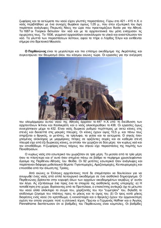 ζωφόρος και τα αετώματα του ναού είχαν γλυπτές παραστάσεις. Γύρω στο 421 - 415 π.Χ. ο
ναός περιβλήθηκε με ένα συνεχές θωράκιο ύψους 1,05 μ., που στην εξωτερική του όψη
παρίστανε ανάγλυφες Πτερωτές Νίκες την ώρα που προετοιμάζουν θυσία για την Αθηνά.
Το 1687 οι Τούρκοι διέλυσαν τον ναό και με τα αρχιτεκτονικά του μέλη ενίσχυσαν τις
οχυρώσεις τους. Το 1836, γερμανοί αρχαιολόγοι ανακάλυψαν τα υλικά και αναστύλωσαν τον
ναό. Τα γλυπτά των παραστάσεων λείπουν, αφού τα πήρε ο Λόρδος Έλγιν και εκτίθενται
σήμερα στο Βρετανικό Μουσείο.
Ο Παρθενώνας είναι το μεγαλύτερο και πιο επίσημο οικοδόμημα της Ακρόπολης και
συγκεντρώνει τον θαυμασμό όλου του κόσμου αιώνες τώρα. Οι εργασίες για την ανέγερση
του ολομάρμαρου αυτού ναού της Αθηνάς άρχισαν το 447 π.Χ. υπό τη διεύθυνση των
αρχιτεκτόνων Ικτίνου και Καλλικράτη και ο ναός ολοκληρώθηκε το 438. Οι εργασίες όμως
συνεχίστηκαν μέχρι το 432. Είναι ναός δωρικού ρυθμού περίπτερος με οκτώ κίονες στις
στενές και δεκαεπτά στις μακριές πλευρές. Οι κίονες έχουν ύψος 10,5 μ. και πάνω τους
στηρίζεται ο θριγκός, οι μετόπες, τα τρίγλυφα, τα γείσα και τα αετώματα. Ο σηκός ήταν
χτισμένος ολόκληρος με μαρμάρινες πέτρες σε οριζόντιες σειρές και σε καθεμία στενή
πλευρά είχε από έξι δωρικούς κίονες, οι οποίοι τον χώριζαν σε δύο μέρη: τον κυρίως ναό και
τον οπισθόδομο. Η ζωφόρος στους τοίχους του σηκού είχε παραστάσεις της πομπής των
Παναθηναίων.
Ο κυρίως ναός στο εσωτερικό του χωριζόταν σε τρία μέρη. Το μεσαίο από τα τρία μέρη
ήταν το πλατύτερο και σ' αυτό ήταν στημένο πάνω σε βάθρο το περίφημο χρυσελεφάντινο
άγαλμα της Παρθένου Αθηνάς του Φειδία. Οι 92 μετόπες εσωτερικά ήταν ανάγλυφες και
παρίσταναν διάφορα μυθολογικά θέματα: Γιγαντομαχίες, Αμαζονομαχίες, Κενταυρομαχίες και
επεισόδια από την άλωση της Τροίας.
Από αιώνες οι Έλληνες αρχιτέκτονες ποτέ δε σταμάτησαν να δουλεύουν για να
ανυψωθεί ένας ναός από απλό λειτουργικό οικοδόμημα σε ένα αισθητικό δημιούργημα. Ο
Παρθενώνας βρίσκεται στην κορυφή όλων των αρχαίων οικοδομημάτων ακριβώς γι' αυτόν
τον λόγο. Ας εξετάσουμε ένα προς ένα τα στοιχεία της αισθητικής αυτής υπεροχής: α) Η
τοποθέτηση στο χώρο. Βγαίνοντας από τα Προπύλαια, ο επισκέπτης αντίκριζε όχι το μέτωπο
του ναού αλλά ολόκληρο το σώμα του, χαρίζοντάς του την "ευμετρίαν" του, δηλαδή το
ισοδύναμο ζύγισμα του πλάτους προς το μήκος και το ύψος του. β) Οι τρεις κατά μήκος
διαιρέσεις ενός ναού (το κρηπίδωμα, η κιονοστοιχία και ο θριγκός) έχουν την αρμονικότερη
σχέση την οποία γνώρισε ποτέ η ελληνική τέχνη. Πρώτοι ο Γερμανός Hoffner και ο Άγγλος
Pennethorne διαπίστωσαν ότι οι βαθμίδες του Παρθενώνος είναι καμπύλες. Οι βαθμίδες
 