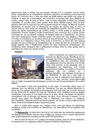 φουσκώνουν προς το κέντρο, στις μεν μακριές πλευρές 0,11 μ. συνολικά, στις δε στενές
0,06μ., σχηματίζοντας τις "υπερβολικές" λεγόμενες καμπύλες. Οι επάλληλες αυτές καμπύλες
δίνουν την εντύπωση πως ο ναός έχει πάρει μια βαθιά ανάσα πριν σταθεί στον χώρο. γ)
Αντίθετα, οι τοίχοι και η κιονοστοιχία, που αποτελούν τη δεύτερη καθ' ύψος διαίρεση του
κτηρίου, κλίνουν προς τα μέσα με τρόπο, ώστε το κτήριο σχηματίζει τη βάση μιας μεγάλης
πυραμίδας. Οι γωνιαίοι κίονες έχουν φυσικά διπλή κλίση, δηλαδή γέρνουν προς τα μέσα
ιδωμένοι τόσο από τη στενή όσο και από τη μακριά πλευρά του κτηρίου. δ) Μείωση- Ένταση-
Βηματισμός: Η "μείωση" είναι το αδυνάτισμα του πάχους των κιόνων προς τα πάνω. Η
μείωση αυτή δεν είναι ενιαία και ακολουθεί μία ιδιόρρυθμη καμπύλη. Στα 2/5 περίπου του
ύψους του κίονος παρουσιάζεται μία αντίθετη κίνηση, η οποία μοιάζει με φούσκωμα και
ονομαζόταν "ένταση", ακριβώς επειδή αποσκοπούσε στην εντύπωση πως ο κίονας εντείνει
τη δύναμή του, για να κρατήσει το βάρος του θριγκού. Αλλά και ο "βηματισμός" των κιόνων
είναι πολύ προσεγμένος. Καμία απόσταση μεταξύ των κιόνων δεν είναι ακριβώς η ίδια και
επί πλέον οι αποστάσεις των γωνιαίων κιόνων με τους διπλανούς τους είναι μεγαλύτερες απ'
ό,τι μεταξύ των ενδιάμεσων κιόνων. Όλες αυτές οι λεπτότητες, οι οποίες δεν είναι αμέσως
φανερές στο μάτι, επεδίωκαν να εξασφαλίσουν για το κτήριο μία δική του ζωή αλλά και μία
κρυφή αρμονία. Έτσι ο Παρθενώνας συνιστά ένα έργο πολύπλοκων υπολογισμών, που
αποδεικνύει πόσο προηγμένη ήταν η μαθηματική επιστήμη, αλλά και πόσο υψηλές ήταν οι
απαιτήσεις του κοινού της εποχής εκείνης.
Ερέχθειο
Κατά τη μυθολογία στο σημείο αυτό έγινε η
φιλονικία της Αθηνάς και του Ποσειδώνα για την
κυριαρχία της πόλης. Οι Αθηναίοι όμως θέλοντας
να συμβιβάσουν τους δύο αντίπαλους θεούς
τούς αφιέρωσαν από ένα ιερό κάτω από την ίδια
στέγη. Έτσι χτίστηκε το πιο ιδιόμορφο από τα
οικοδομήματα της Ακρόπολης από άποψη
αρχιτεκτονικού σχεδίου. Στο σημείο αυτό κατά τη
μυθολογία είχε την κατοικία του ο
βασιλιάς Ερεχθέας, που αργότερα ταυτίστηκε με
τον Ποσειδώνα. Γι’ αυτό και ο ναός πήρε το
όνομά του από το μυθολογικό αυτό βασιλιά της
Αθήνας. Ο ναός χτίστηκε μεταξύ 425 και 406
π.Χ. με σχέδια του αρχιτέκτονα Καλλίμαχου και είναι ένα από τα αριστουργήματα του ιωνικού
ρυθμού.
Εσωτερικά ο ναός ήταν χωρισμένος σε δύο μέρη. Το ανατολικό μέρος προς την
πρόσοψη ήταν της Αθηνάς, το άλλο του Ποσειδώνα. Στο ιερό της Αθηνάς βρισκόταν το
ξόανό της, ένα άγαλμά της δηλαδή κατασκευασμένο από ξύλο ελιάς, για το οποίο πίστευαν
ότι είχε πέσει από τον ουρανό. Στο ιερό του Ποσειδώνα, όπου κατεβαίνει κανείς με δώδεκα
σκαλοπάτια, η ξηλωμένη σ’ ένα σημείο στέγη και οι τρεις τρύπες στο βράχο του δαπέδου,
προκλήθηκαν από το χτύπημα της τρίαινας του θεού, όπως πίστευαν οι αρχαίοι. Το πιο
γνωστό όμως μέρος του Ερεχθείου είναι η «Πρόστασις των Κορών», οι περίφημες
δηλ. Καρυάτιδες. Πρόκειται για ένα σκεπαστό μπαλκόνι, του οποίου η στέγη στηρίζεται όχι σε
κίονες, αλλά σε έξι αγάλματα Κορών εξαιρετικής τέχνης.
Από τα πολλά άλλα μνημεία που υπήρχαν πάνω στον ιερό βράχο της Ακρόπολης
σταθήκαμε εμπρός στις πινακίδες του Βραυρώνιου, της Χαλκοθήκης και του αρχαίου ναού
της Αθηνάς.
Το Βραυρώνιον, το οποίο ήταν ένα από τα πιο παλιά ιερά της Ακρόπολης αφιερωμένο
στη Βραυρωνία Αρτέμιδα. Χτίστηκε ίσως το 459 π.Χ.. Σήμερα από το μνημείο διακρίνονται
μόνο μερικά λαξεύματα στο βράχο στη ΝΑ γωνία των Προπυλαίων.
Από τα μέσα του 4ου αι. π.Χ., υπήρχε ένα άγαλμα της θεάς, έργο του γλύπτη Πραξιτέλη.
Η κεφαλή αυτού του αγάλματος εκτίθεται σήμερα στο Μουσείο Ακροπόλεως.
 