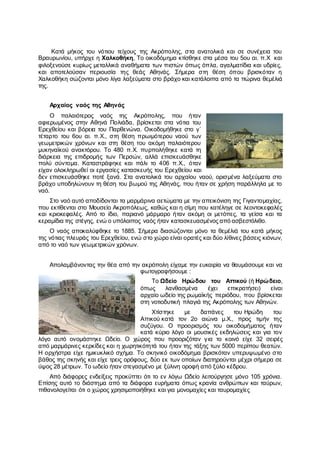 Κατά μήκος του νότιου τείχους της Ακρόπολης, στα ανατολικά και σε συνέχεια του
Βραυρωνίου, υπήρχε η Χαλκοθήκη, Το οικοδόμημα κτίσθηκε στα μέσα του 5ου αι. π.Χ και
φιλοξενούσε κυρίως μεταλλικά αναθήματα των πιστών όπως όπλα, αγαλματίδια και υδρίες,
και αποτελούσαν περιουσία της θεάς Αθηνάς. Σήμερα στη θέση όπου βρισκόταν η
Χαλκοθήκη σώζονται μόνο λίγα λαξεύματα στο βράχο και κατάλοιπα από τα πώρινα θεμέλιά
της.
Αρχαίος ναός της Αθηνάς
Ο παλαιότερος ναός της Ακρόπολης, που ήταν
αφιερωμένος στην Αθηνά Πολιάδα, βρίσκεται στα νότια του
Ερεχθείου και βόρεια του Παρθενώνα. Οικοδομήθηκε στο γ΄
τέταρτο του 6ου αι. π.Χ., στη θέση πρωιμότερου ναού των
γεωμετρικών χρόνων και στη θέση του ακόμη παλαιότερου
μυκηναϊκού ανακτόρου. Το 480 π.Χ. πυρπολήθηκε κατά τη
διάρκεια της επιδρομής των Περσών, αλλά επισκευάσθηκε
πολύ σύντομα. Καταστράφηκε και πάλι το 406 π.Χ., όταν
είχαν ολοκληρωθεί οι εργασίες κατασκευής του Ερεχθείου και
δεν επισκευάσθηκε ποτέ ξανά. Στα ανατολικά του αρχαίου ναού, ορισμένα λαξεύματα στο
βράχο υποδηλώνουν τη θέση του βωμού της Αθηνάς, που ήταν σε χρήση παράλληλα με το
ναό.
Στο ναό αυτό αποδίδονται τα μαρμάρινα αετώματα με την απεικόνιση της Γιγαντομαχίας,
που εκτίθενται στο Μουσείο Ακροπόλεως, καθώς και η σίμη που κατέληγε σε λεοντοκεφαλές
και κριοκεφαλές. Από το ίδιο, παριανό μάρμαρο ήταν ακόμη οι μετόπες, τα γείσα και τα
κεραμίδια της στέγης, ενώ ο υπόλοιπος ναός ήταν κατασκευασμένος από ασβεστόλιθο.
Ο ναός αποκαλύφθηκε το 1885. Σήμερα διασώζονται μόνο τα θεμέλιά του κατά μήκος
της νότιας πλευράς του Ερεχθείου, ενώ στο χώρο είναι ορατές και δύο λίθινες βάσεις κιόνων,
από το ναό των γεωμετρικών χρόνων.
Απολαμβάνοντας την θέα από την ακρόπολη είχαμε την ευκαιρία να θαυμάσουμε και να
φωτογραφήσουμε :
Το Ωδείο Ηρώδου του Αττικού (ή Ηρώδειο,
όπως λανθασμένα έχει επικρατήσει) είναι
αρχαίο ωδείο της ρωμαϊκής περιόδου, που βρίσκεται
στη νοτιοδυτική πλαγιά της Ακρόπολης των Αθηνών.
Χτίστηκε με δαπάνες του Ηρώδη του
Αττικού κατά τον 2ο αιώνα μ.Χ., προς τιμήν της
συζύγου. Ο προορισμός του οικοδομήματος ήταν
κατά κύριο λόγο οι μουσικές εκδηλώσεις και για τον
λόγο αυτό ονομάστηκε Ωδείο. Ο χώρος που προοριζόταν για το κοινό είχε 32 σειρές
από μαρμάρινες κερκίδες και η χωρητικότητά του ήταν της τάξης των 5000 περίπου θεατών.
Η ορχήστρα είχε ημικυκλικό σχήμα. Το σκηνικό οικοδόμημα βρισκόταν υπερυψωμένο στο
βάθος της σκηνής και είχε τρεις ορόφους, δύο εκ των οποίων διατηρούνται μέχρι σήμερα σε
ύψος 28 μέτρων. Το ωδείο ήταν στεγασμένο με ξύλινη οροφή από ξύλο κέδρου.
Από διάφορες ενδείξεις προκύπτει ότι το εν λόγω Ωδείο λειτούργησε μόνο 105 χρόνια.
Επίσης αυτό το διάστημα από τα διάφορα ευρήματα όπως κρανία ανθρώπων και ταύρων,
πιθανολογείται ότι ο χώρος χρησιμοποιήθηκε και για μονομαχίες και ταυρομαχίες
 