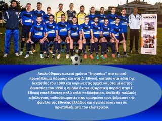 Ακολούθησαν αρκετά χρόνια "ξηρασίας" στο τοπικό
πρωτάθλημα Λάρισας και στη Δ΄ Εθνική, ωστόσο στα τέλη της
δεκαετίας του 1980 και κυρίως στις αρχές και στα μέσα της
δεκαετίας του 1990 η ομάδα έκανε εξαιρετική πορεία στην Γ΄
Εθνική αποδίδοντας πολύ καλό ποδόσφαιρο. Ανέδειξε πολλούς
αξιόλογους ποδοσφαιριστές που ορισμένοι τους φόρεσαν την
φανέλα της Εθνικής Ελλάδος και αγωνίστηκαν και σε
πρωταθλήματα του εξωτερικού.
 