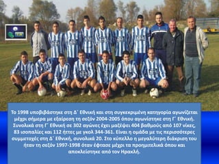 Το 1998 υποβιβάστηκε στη Δ΄ Εθνική και στη συγκεκριμένη κατηγορία αγωνίζεται
μέχρι σήμερα με εξαίρεση τη σεζόν 2004-2005 όπου αγωνίστηκε στη Γ΄ Εθνική.
Συνολικά στη Γ΄ Εθνική σε 302 αγώνες έχει μαζέψει 404 βαθμούς από 107 νίκες,
83 ισοπαλίες και 112 ήττες με γκολ 344-361. Είναι η ομάδα με τις περισσότερες
συμμετοχές στη Δ΄ Εθνική, συνολικά 20. Στο κύπελλο η μεγαλύτερη διάκριση του
ήταν τη σεζόν 1997-1998 όταν έφτασε μέχρι τα προημιτελικά όπου και
αποκλείστηκε από τον Ηρακλή.
 