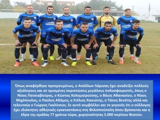 Όπως αναφέρθηκε προηγουμένως, ο Απόλλων Λάρισας έχει αναδείξει πολλούς
αξιόλογους και σε ορισμένες περιπτώσεις μεγάλους ποδοσφαιριστές, όπως ο
Νίκος Πατσιαβούρας, ο Κώστας Κολομητρούσης, ο Βάιος Αθανασίου, ο Νίκος
Μιχόπουλος, ο Παύλος Αδάμος, ο Στέλιος Χασιώτης, ο Τάσος Βενέτης αλλά και
τελευταία ο Γιώργος Γκαλίτσιος. Σε αυτό συμβάλλει και το γεγονός ότι ο σύλλογος
έχει ιδιόκτητες αθλητικές εγκαταστάσεις στη Φιλιππούπολη όπου βρίσκεται και η
έδρα της ομάδας 77 χρόνια τώρα, χωρητικότητας 5.000 περίπου θεατών.
 