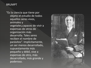 BRUMPT
“Es la ciencia que tiene por
objeto el estudio de todos
aquellos seres vivos,
animales y
vegetales,capaces de vivir a
expensas de otros de
organización más
desarrolla. Tales seres
reciben el nombre de
parásitos”. Implícitamente,
un ser menos desarrollado,
supuestamente más
pequeño y débil, vive a
expensas de otro, más
desarrollado, más grande y
poderoso.
 