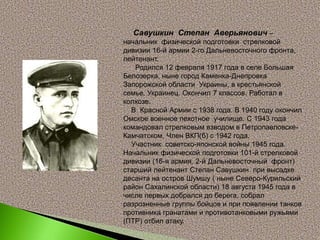 Савушкин Степан Аверьянович –
начальник физической подготовки стрелковой
дивизии 16-й армии 2-го Дальневосточного фронта,
лейтенант.
Родился 12 февраля 1917 года в селе Большая
Белозерка, ныне город Каменка-Днепровка
Запорожской области Украины, в крестьянской
семье. Украинец. Окончил 7 классов. Работал в
колхозе.
В Красной Армии с 1938 года. В 1940 году окончил
Омское военное пехотное училище. С 1943 года
командовал стрелковым взводом в Петропавловске-
Камчатском. Член ВКП(б) с 1942 года.
Участник советско-японской войны 1945 года.
Начальник физической подготовки 101-й стрелковой
дивизии (16-я армия, 2-й Дальневосточный фронт)
старший лейтенант Степан Савушкин при высадке
десанта на остров Шумшу ( ныне Северо-Курильский
район Сахалинской области) 18 августа 1945 года в
числе первых добрался до берега, собрал
разрозненные группы бойцов и при появлении танков
противника гранатами и противотанковыми ружьями
(ПТР) отбил атаку.
 