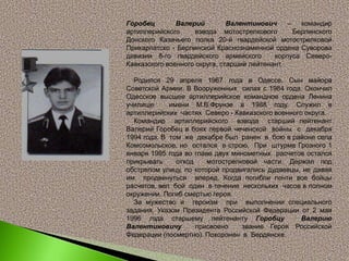 Горобец Валерий Валентинович – командир
артиллерийского взвода мотострелкового Берлинского
Донского Казачьего полка 20-й гвардейской мотострелковой
Прикарпатско - Берлинской Краснознаменной ордена Суворова
дивизии 8-го гвардейского армейского корпуса Северо-
Кавказского военного округа, старший лейтенант.
Родился 29 апреля 1967 года в Одессе. Сын майора
Советской Армии. В Вооруженных силах с 1984 года. Окончил
Одесское высшее артиллерийское командное ордена Ленина
училище имени М.В.Фрунзе в 1988 году. Служил в
артиллерийских частях Северо - Кавказского военного округа.
Командир артиллерийского взвода старший лейтенант
Валерий Горобец в боях первой чеченской войны с декабря
1994 года. В том же декабре был ранен в бою в районе села
Комсомольское, но остался в строю. При штурме Грозного 1
января 1995 года во главе двух минометных расчетов остался
прикрывать отход мотострелковой части. Держал под
обстрелом улицу, по которой продвигались дудаевцы, не давая
им продвинуться вперед. Когда погибли почти все бойцы
расчетов, вел бой один в течение нескольких часов в полном
окружении. Погиб смертью героя.
За мужество и героизм при выполнении специального
задания, Указом Президента Российской Федерации от 2 мая
1996 года старшему лейтенанту Горобцу Валерию
Валентиновичу присвоено звание Героя Российской
Федерации (посмертно). Похоронен в Бердянске.
 