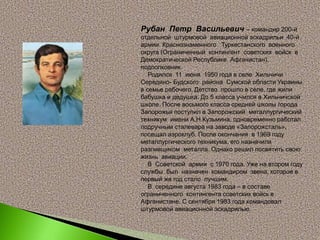 Рубан Петр Васильевич – командир 200-й
отдельной штурмовой авиационной эскадрильи 40-й
армии Краснознаменного Туркестанского военного
округа (Ограниченный контингент советских войск в
Демократической Республике Афганистан),
подполковник.
Родился 11 июня 1950 года в селе Хильчичи
Середино- Будского района Сумской области Украины
в семье рабочего. Детство прошло в селе, где жили
бабушка и дедушка. До 5 класса учился в Хильчичской
школе. После восьмого класса средней школы города
Запорожья поступил в Запорожский металлургический
техникум имени А.Н.Кузьмина, одновременно работал
подручным сталевара на заводе «Запорожсталь»,
посещал аэроклуб. После окончания в 1969 году
металлургического техникума, его назначили
разливщиком металла. Однако решил посвятить свою
жизнь авиации.
В Советской армии с 1970 года. Уже на втором году
службы был назначен командиром звена, которое в
первый же год стало лучшим.
В середине августа 1983 года – в составе
ограниченного контингента советских войск в
Афганистане. С сентября 1983 года командовал
штурмовой авиационной эскадрилью.
 