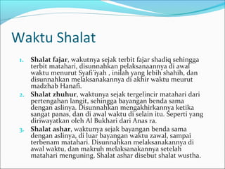 Waktu Shalat
1. Shalat fajar, wakutnya sejak terbit fajar shadiq sehingga
terbit matahari, disunnahkan pelaksanaannya di awal
waktu menurut Syafi’iyah , inilah yang lebih shahih, dan
disunnahkan melaksanakannya di akhir waktu meurut
madzhab Hanafi.
2. Shalat zhuhur, waktunya sejak tergelincir matahari dari
pertengahan langit, sehingga bayangan benda sama
dengan aslinya. Disunnahkan mengakhirkannya ketika
sangat panas, dan di awal waktu di selain itu. Seperti yang
diriwayatkan oleh Al Bukhari dari Anas ra.
3. Shalat ashar, waktunya sejak bayangan benda sama
dengan aslinya, di luar bayangan waktu zawal, sampai
terbenam matahari. Disunnahkan melaksanakannya di
awal waktu, dan makruh melaksanakannya setelah
matahari menguning. Shalat ashar disebut shalat wustha.
 