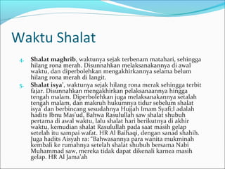 Waktu Shalat
4. Shalat maghrib, waktunya sejak terbenam matahari, sehingga
hilang rona merah. Disunnahkan melaksanakannya di awal
waktu, dan diperbolehkan mengakhirkannya selama belum
hilang rona merah di langit.
5. Shalat isya’, waktunya sejak hilang rona merak sehingga terbit
fajar. Disunnahkan mengakhirkan pelaksanaannya hingga
tengah malam. Diperbolehkan juga melaksanakannya setalah
tengah malam, dan makruh hukumnya tidur sebelum shalat
isya’ dan berbincang sesudahnya Hujjah Imam Syafi;I adalah
hadits Ibnu Mas’ud, Bahwa Rasulullah saw shalat shubuh
pertama di awal waktu, lalu shalat hari berikutnya di akhir
waktu, kemudian shalat Rasulullah pada saat masih gelap
setelah itu sampai wafat. HR Al Baihaqi, dengan sanad shahih.
Juga hadits Aisyah ra: “Bahwasannya para wanita mukminah
kembali ke rumahnya setelah shalat shubuh bersama Nabi
Muhammad saw, mereka tidak dapat dikenali karnea masih
gelap. HR Al Jama’ah
 