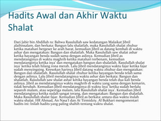 Hadits Awal dan Akhir Waktu
Shalat
Dari Jabir bin Abdillah ra: Bahwa Rasulullah saw kedatangan Malaikat Jibril
alaihissalam, dan berkata: Bangun lalu shalatlah, maka Rasulullah shalat zhuhur
ketika matahari bergeser ke arah barat, kemudian Jibril as datang kembali di waktu
ashar dan mengatakan: Bangun dan shalatlah. Maka Rasulullah saw shalat ashar
ketika bayangan benda sudah sama dengan aslinya. Kemudian Jibril as
mendatanginya di waktu maghrib ketika matahari terbenam, kemudian
mendatanginya ketika isya’ dan mengatakan bangun dan shalatlah. Rasulullah shalat
isya’ ketika telah hilang rona merah. Lalu Jibril mendatanginya waktu fajar ketika fajar
sudah menyingsing. Keesokan harinya Jibril datang waktu zhuhur dan mengatakan:
Bangun dan shalatlah. Rasulullah shalat zhuhur ketika bayangan benda telah sama
dengan aslinya. Lalu Jibril mendatanginya waktu ashar dan berkata: Bangun dan
shalatlah. Rasulullah saw shalat ashar ketika bayangan benda telah dua kali benda
aslinya. Jibril as mendatanginya waktu maghrib di waktu yang sama dengan kemarin,
tidak berubah. Kemudian Jibril mendatanginya di waktu isya’ ketika sudah berlalu
separoh malam, atau sepertiga malam, lalu Rasulullah shalat isya’. Kemudian Jibril
mendatanginya ketika sudah sangat terang, dan mengatakan: Bangun dan shalatlah.
Maka Rasulullah shalat fajar. Kemudian Jibril as berkata: antara dua waktu itulah
waktu shalat. HR Ahmad, An Nasa’I dan At Tirmidziy. Al Bukhari mengomentari
hadits ini: Inilah hadits yang paling shahih tentang waktu shalat.
 