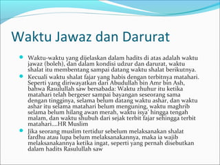 Waktu Jawaz dan Darurat
 Waktu-waktu yang dijelaskan dalam hadits di atas adalah waktu
jawaz (boleh), dan dalam kondisi udzur dan darurat, waktu
shalat itu membentang sampai datang waktu shalat berikutnya.
 Kecuali waktu shalat fajar yang habis dengan terbitnya matahari.
Seperti yang diriwayatkan dari Abudullah bin Amr bin Ash,
bahwa Rasulullah saw bersabada: Waktu zhuhur itu ketika
matahari telah bergeser sampai bayangan seseorang sama
dengan tingginya, selama belum datang waktu ashar, dan waktu
ashar itu selama matahari belum menguning, waktu maghrib
selama belum hilang awan merah, waktu isya’ hingga tengah
malam, dan waktu shubuh dari sejak terbit fajar sehingga terbit
matahari….HR Muslim
 Jika seorang muslim tertidur sebelum melaksanakan shalat
fardhu atau lupa belum melaksanakannya, maka ia wajib
melaksanakannya ketika ingat, seperti yang pernah disebutkan
dalam hadits Rasulullah saw
 