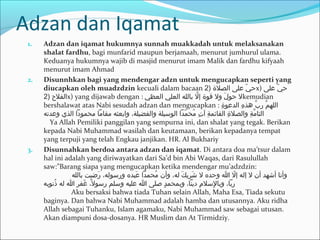 Adzan dan Iqamat
1. Adzan dan iqamat hukumnya sunnah muakkadah untuk melaksanakan
shalat fardhu, bagi munfarid maupun berjamaah, menurut jumhurul ulama.
Keduanya hukumnya wajib di masjid menurut imam Malik dan fardhu kifyaah
menurut imam Ahmad
2. Disunnhkan bagi yang mendengar adzn untuk mengucapkan seperti yang
diucapkan oleh muadzdzin kecuali dalam bacaan ) ‫يا علىا الصلةا‬ّ  ‫ح‬2 x) ‫يا على‬ّ  ‫ح‬ ‫ا‬
) ‫الرفل حا‬2 x) yang dijawab dengan : ‫لا باللها العليا العظي‬ّ ‫لا ولا قوةا إ‬َ ‫لا حو‬kemudian
bershalawat atas Nabi sesudah adzan dan mengucapkan : ‫ة‬ِ ‫ها الدعو‬ِ ‫با هذ‬ّ ‫ما ر‬ّ ‫الله‬ ‫ا‬
‫مداا الوسيلةا والرفضيلة،ا وابعثها مقاماا محموداا الذيا وعدته‬ّ  ‫مح‬ُ  ‫تا‬ِ ‫ةا آ‬ِ ‫ةا القائم‬ِ ‫ةا والصل‬ِ ‫م‬ّ ‫ا ا ا ا ا ا ا ا ا ا ا ا ا ا ا التا‬
 ‫ا ا‬ Ya Allah Pemiliki panggilan yang sempurna ini, dan shalat yang tegak. Berikan
kepada Nabi Muhammad wasilah dan keutamaan, berikan kepadanya tempat
yang terpuji yang telah Engkau janjikan. HR. Al Bukhariy
3. Disunnahkan berdoa antara adzan dan iqamat. Di antara doa ma’tsur dalam
hal ini adalah yang diriwayatkan dari Sa’d bin Abi Waqas, dari Rasulullah
saw:”Barang siapa yang mengucapkan ketika mendengar mu’adzdzin:
‫رضيتا بالله‬َ  ‫عبدها ورسوله،ا‬َ  ‫محمداا‬ُ  ‫كا له،ا وأنا‬َ ‫شري‬َ  ‫لا اا وحدها لا‬ّ  ‫وأناا أشهدا أنا لا إلها إ‬ ‫ا‬
‫ذنوبه‬ُ  ‫غرفرا اا لها‬َ  ‫ل،ا‬ً،  ‫دا صلىا اا عليها وسلما رسو‬ٍ  ‫ما دينا،ا وبمحم‬ِ ‫لسل‬ِ ‫ا ا ا ا ا ا ا ا ا ا ا ا ا ا ا ا ا ا ا ا ا ا ا ا ا ا ا ا ا ربا،ا وبا‬
 ‫ا ا ا ا ا ا ا ا ا ا ا ا ا ا‬Aku bersaksi bahwa tiada Tuhan selain Allah, Maha Esa, Tiada sekutu
baginya. Dan bahwa Nabi Muhammad adalah hamba dan utusannya. Aku ridha
Allah sebagai Tuhanku, Islam agamaku, Nabi Muhammad saw sebagai utusan.
Akan diampuni dosa-dosanya. HR Muslim dan At Tirmidziy.
 