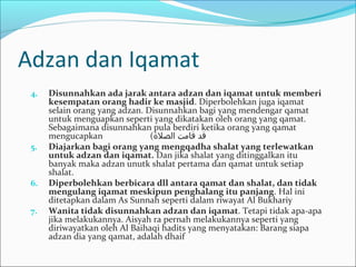 Adzan dan Iqamat
4. Disunnahkan ada jarak antara adzan dan iqamat untuk memberi
kesempatan orang hadir ke masjid. Diperbolehkan juga iqamat
selain orang yang adzan. Disunnahkan bagi yang mendengar qamat
untuk menguapkan seperti yang dikatakan oleh orang yang qamat.
Sebagaimana disunnahkan pula berdiri ketika orang yang qamat
mengucapkan (‫قدا قامتا الصلة‬
5. Diajarkan bagi orang yang mengqadha shalat yang terlewatkan
untuk adzan dan iqamat. Dan jika shalat yang ditinggalkan itu
banyak maka adzan unutk shalat pertama dan qamat untuk setiap
shalat.
6. Diperbolehkan berbicara dll antara qamat dan shalat, dan tidak
mengulang iqamat meskipun penghalang itu panjang. Hal ini
ditetapkan dalam As Sunnah seperti dalam riwayat Al Bukhariy
7. Wanita tidak disunnahkan adzan dan iqamat. Tetapi tidak apa-apa
jika melakukannya. Aisyah ra pernah melakukannya seperti yang
diriwayatkan oleh Al Baihaqi hadits yang menyatakan: Barang siapa
adzan dia yang qamat, adalah dhaif
 