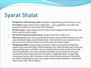 Syarat Shalat
1. Mengetahui telah datang waktu, meskipun cukup dengan asumsi terkuat (4:103)
2. Suci badan (74:4). Seperti dalam sabda Nabi: «‫ر«ك‬َ‫ك‬ ‫ذرك‬َ‫ك‬ ‫س ل‬ِ‫ل‬ ‫واغ‬ ‫أ‬ْ ‫او‬ ‫ض‬َّ ‫»تو‬ berwudhu dan
basuhah kemaluanmu (dari madzi) HR Al Bukhari.
3. Bersih tempat, seperti dalam perintah Nabi untuk mengguyur bekas kencing orang
badui yang kencing di masjid.
4. Bersih dari hadats kecil dan besar, dengan mandi dan wudhu (5:6)
5. Menutup aurat (7:31). Dan yang dimaksud dengan zienah adalah penutup aurat, dan
yang dimaksud dengan masjid adalah shalat. Aurat laki-laki antara pusar dan lutut,
dan uarat wanita seluruh tubuhnya kecuali wajah dan telapak tangan.
6. Menghadap kiblat langsung bagi yang dapat melihatnya langsung. Menghadap
arahnya bagi yang tidak dapat melihat langsung. Dan wajib berusaha bagi orang yang
sedang kebingungan arah kiblat. Namun ketika ketahuan salah setelah shalat tidak
wajib mengulangnya, dan jika mengetahui kesalahan itu saat shalat, harus segera
merubah dan menyempurnakannya. Kewajiban menghadap kiblat ini gugur bagi
orang yang terpaksa, sakit, ketakutan, shalat sunnah di atas kendaraan. Rasulullah
saw shalat menghadap ke mana saja, dengan menundukkan kepalanya. Tetapi tidak
dalam shalat wajib. HR Al Bukhari
 