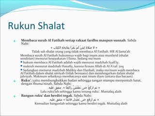 Rukun Shalat
4. Membaca surah Al Fatihah setiap rakaat fardhu maupun sunnah. Sabda
Nabi:
« ‫كتاب‬ِ‫ل‬ ‫ال‬ ‫ة‬ِ‫ل‬ ‫ح‬َ‫ك‬ ‫ت‬ِ‫ل‬ ‫فا‬َ‫ك‬ ‫ب‬ِ‫ل‬ ‫قرأ‬ْ ‫او‬ ‫ي‬َ‫ك‬ ‫م‬ْ ‫او‬ ‫ل‬َ‫ك‬ ‫ن‬ْ ‫او‬ ‫م‬َ‫ك‬ ‫ل‬ِ‫ل‬ ‫ ة‬َ‫ك‬ ‫صل‬َ‫ك‬ ‫ل‬ »
Tidak sah shalat orang yang tidak membaca Al Fatihah. HR Al Jama’ah
Membaca surah Al Fatihah hukumnya wajib bagi imam atau munfarid (shalat
sendirian) menurut kesepakatan Ulama. Sedang ma’mum
hukum membaca Al Fatihah adalah wajib menurut madzhab Syafi’iy,
makruh menurut madzhab Hanafiy, karena firman Allah di Al A’raf: 204
Sedangkan menurut madzhab Malikiy dan Hanbali, maka ma’mum wajib membaca
Al Fatihah dalam shalat sirriyah (tidak bersuara) dan mendengarkan dalam shalat
jahriyah. Makmum sebaiknya membacanya saat imam diam (antara dua bacaan).
4. Ruku’; yaitu membungkukkan badan sehingga tangan mampu menyentuh lutut,
dengan thuma’ninah. Sabda Nabi:
.‫عليه‬ ‫متفق‬ .« ‫ركعا‬ِ‫ل‬ ‫را‬َ‫ك‬ ‫ن‬َّ ‫ئ‬ِ‫ل‬ ‫م‬َ‫ك‬ ‫ط‬ْ ‫او‬ ‫ت‬َ‫ك‬ ‫حتى‬ ‫ع‬ْ ‫او‬ ‫رك‬َ‫ك‬ ‫ار‬ ‫ثم‬ »
Lalu ruku’lah sehingga kamu tenang ruku’. Muttafaq alaih
4. Bangun ruku’ dan berdiri tegak. Sabda Nabi:
.‫عليه‬ ‫متفق‬ « ‫قائما‬ ‫تدل‬َ‫ك‬ ‫ع‬ْ ‫او‬ ‫ت‬َ‫ك‬ ‫حتى‬ ‫فع‬َ‫ك‬ ‫ار‬ ‫ثم‬ »
Kemudian bangunlah sehingga kamu berdiri tegak. Muttafaq alaih
 