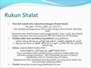 Rukun Shalat
7. Dua kali sujud setia rakaatnya dengan thuma’ninah.
‫عليه‬ ‫متفق‬ ،«ً« ‫ساجدا‬ ‫ن‬ّ ‫س‬ ‫ئ‬ِ‫ل‬ ‫م‬َ‫ك‬ ‫ط‬ْ ‫او‬ ‫ت‬َ‫ك‬ ‫حتى‬ ‫جد‬ُ‫د‬ ‫اس‬ ‫م‬ّ ‫س‬ ‫ث‬ »
Lalu sujudlah sehingga benar-benar sujud dengan thuma’ninah. Muttafaq
alaih
Kesempurnaan sujud dengan tujuh anggota badan yaitu: wajah, dua telapak
tangan, dua lutut, dan dua ujung kaki. HR Abu Daud dan At Tirmidziy
7. Duduk akhir dan membaca tasyahhud, yang lafalnya:
« ‫م‬ُ‫د‬ ‫سل‬َّ ‫ال‬ ،‫ته‬ُ‫د‬ ‫وبرركا‬ ‫ا‬ ‫ة‬ُ‫د‬ ‫ورحم‬ ‫نبي‬َّ ‫ال‬ ‫يها‬ُّ ‫أ‬ ‫ك‬َ‫ك‬ ‫علي‬ ‫السلم‬ ،‫طيبات‬َّ ‫وال‬ ‫صلوات‬َّ ‫وال‬ ‫لله‬ ‫تحيات‬َّ ‫ال‬
«...‫له‬ُ‫د‬ ‫ورسو‬ ‫د ه‬ُ‫د‬ ‫عب‬ ‫محمدا‬ُ‫د‬ ‫أن‬ ‫وأشهد‬ ،‫ا‬ ‫ل‬ّ ‫س‬ ‫إ‬ ‫إله‬ ‫ل‬ ‫أن‬ ‫أشهد‬ ،‫الصالحين‬ ‫ا‬ ‫د‬ِ‫ل‬ ‫عبا‬ِ‫ل‬ ‫وعلى‬ ‫علينا‬
‫الجماعة‬ ‫روا ه‬
7. Salam, seperti dalam hadits Nabi :
«‫التسليم‬ ‫وتحليلها‬ ،‫التكبير‬ ‫وتحريمها‬ ،‫الطهور‬ ‫الصل ة‬ ‫»مفتاح‬ :
“Kunci pembuka shalat adalah bersuci, mulainya adalah takbir dan
selesainya dengan bersalam”. HR Al Khamsah, kecuali An Nasa’iy
dishahihkan oleh At Tirmidzi dan Al Hakim.
Sebagaimana telah disebutkan dari Rasulullah saw yang salam sekali, dan
dua kali dalam beberapa hadits.
7. Tartib, berurutan sesuai yang disebutkan di atas
 