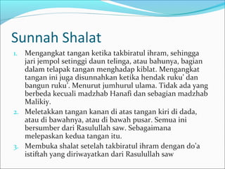 Sunnah Shalat
1. Mengangkat tangan ketika takbiratul ihram, sehingga
jari jempol setinggi daun telinga, atau bahunya, bagian
dalam telapak tangan menghadap kiblat. Mengangkat
tangan ini juga disunnahkan ketika hendak ruku’ dan
bangun ruku’. Menurut jumhurul ulama. Tidak ada yang
berbeda kecuali madzhab Hanafi dan sebagian madzhab
Malikiy.
2. Meletakkan tangan kanan di atas tangan kiri di dada,
atau di bawahnya, atau di bawah pusar. Semua ini
bersumber dari Rasulullah saw. Sebagaimana
melepaskan kedua tangan itu.
3. Membuka shalat setelah takbiratul ihram dengan do’a
istiftah yang diriwayatkan dari Rasulullah saw
 