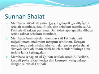 Sunnah Shalat
4. Membaca isti’adzah yaitu: (‫الرجيم‬ ‫ن‬ِ‫ل‬ ‫الشيطا‬ ‫من‬ ‫بالله‬ِ‫ل‬ ‫ذ‬ُ‫د‬ ‫)أعو‬
setelah membaca doa iftitah, dan sebelum membaca AL
Fatihah di rakaat pertama. Dan tidak apa-apa jika dibaca
setiap rakaat sebelum membaca.
5. Membaca Amin setelah membaca Al Fatihah, baik
mejadi imam, makmum maupun sendirian. Dengan
suara keras pada shalat jahriyah, dan pelan pada shalat
sirriyah. Setelah imam tidak boleh mendahuluinya atau
terlalu lama ketinggalan.
6. Membaca sebagian Al Qur’an setelah surah Al Fatihah,
kecuali pada rakaat ketiga dan keempat, yang cukup
dengan surah Al Fatihah
 