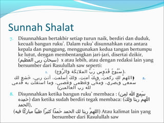 Sunnah Shalat
7. Disunnahkan bertakbir setiap turun naik, berdiri dan duduk,
kecuali bangun ruku’. Dalam ruku’ disunnahkan rata antara
kepala dan punggung, menggunakan kedua tangan bertumpu
ke lutut, dengan membentangkan jari-jari, disertai dzikir,
(‫عيظيم‬َ‫ك‬ ‫ال‬ ‫ربي‬ ‫ن‬َ‫ك‬ ‫)سبحا‬ x atau lebih, atau dengan redaksi lain yang
bersumber dari Rasulullah saw seperti:
1. (‫روح‬ُّ ‫وال‬ ‫كة‬َ‫ك‬ ‫ئ‬ِ‫ل‬ ‫المل‬ ‫ب‬ُّ ‫ر‬َ‫ك‬ ‫دوس‬ّ ‫س‬ ‫ق‬ُ‫د‬ ‫ح‬ٌ ‫بو‬ُّ ‫س‬ُ‫د‬ )،
2.)‫لك‬ ‫خشع‬َ‫ك‬ ،‫ربي‬ ‫أنت‬ ،‫أسلمت‬ ‫ك‬َ‫ك‬ ‫ول‬ ،‫آمنت‬ ‫ك‬َ‫ك‬ ‫وب‬ ،‫ت‬ُ‫د‬ ‫رركع‬ ‫لك‬ ‫م‬َّ ‫الله‬
‫قدمي‬َ‫ك‬ ‫به‬ ‫استقلت‬ ‫وما‬ ،‫عصبي‬َ‫ك‬ ‫و‬ ‫عيظمي‬َ‫ك‬ ‫و‬ ‫خي‬ِّ  ‫م‬ُ‫د‬ ‫و‬ ،‫بصري‬َ‫ك‬ ‫و‬ ‫سمعي‬َ‫ك‬
‫العالمين‬ ‫رب‬ ‫لله‬(
8. Disunnahkan ketika bangun ruku’ membaca : (‫لمن‬ ‫ا‬ ‫سمع‬َ‫ك‬
‫مد ه‬ِ‫ل‬ ‫ح‬َ‫ك‬ ) dan ketika sudah berdiri tegak membaca: (‫ك‬َ‫ك‬ ‫ول‬ ‫بنا‬َّ ‫ر‬ ‫م‬ّ ‫س‬ ‫له‬ّ ‫س‬ ‫ال‬
‫,)الحمد‬
(‫فيه‬ ‫مبارركا‬ ‫طيبا‬ ‫ركثيرا‬ ‫حمدا‬َ‫ك‬ ‫الحمد‬ ‫لك‬ ‫ربنا‬ ‫م‬َّ ‫)الله‬ Atau kalimat lain yang
bersumber dari Rasulullah saw
 