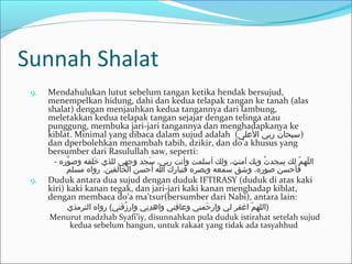 Sunnah Shalat
9. Mendahulukan lutut sebelum tangan ketika hendak bersujud,
menempelkan hidung, dahi dan kedua telapak tangan ke tanah (alas
shalat) dengan menjauhkan kedua tangannya dari lambung,
meletakkan kedua telapak tangan sejajar dengan telinga atau
punggung, membuka jari-jari tangannya dan menghadapkanya ke
kiblat. Minimal yang dibaca dalam sujud adalah (‫العلى‬ ‫ربي‬ ‫ن‬َ‫ك‬ ‫)سبحا‬
dan dperbolehkan menambah tabih, dzikir, dan do’a khusus yang
bersumber dari Rasulullah saw, seperti:
- ‫ور ه‬َّ ‫وص‬ ‫خلقه‬َ‫ك‬ ‫للذي‬ ‫وجهي‬ ‫سجد‬َ‫ك‬ ،‫ربي‬ ‫وأنت‬ ‫أسلمت‬ ‫ولك‬ ،‫آمنت‬ ‫وبك‬ ‫ت‬ُ‫د‬ ‫سجد‬ ‫لك‬ ‫م‬ّ ‫س‬ ‫له‬ّ ‫س‬ ‫ال‬
‫مسلم‬ ‫روا ه‬ .‫الخالقين‬ ‫ن‬ُ‫د‬ ‫أحس‬ ‫ا‬ ‫«ك‬َ‫ك‬ ‫فتبار‬ ‫وبصر ه‬ ‫سمعه‬َ‫ك‬ ‫ق‬َّ ‫وش‬ ،‫صور ه‬ ‫سن‬َ‫ك‬ ‫فأح‬
9. Duduk antara dua sujud dengan duduk IFTIRASY (duduk di atas kaki
kiri) kaki kanan tegak, dan jari-jari kaki kanan menghadap kiblat,
dengan membaca do’a ma’tsur(bersumber dari Nabi), antara lain:
‫الترمذي‬ ‫روا ه‬ (‫زقني‬ُ‫د‬ ‫وار‬ ‫ني‬ِ‫ل‬ ‫د‬ِ‫ل‬ ‫واه‬ ‫فني‬ِ‫ل‬ ‫وعا‬ ‫حمني‬َ‫ك‬ ‫وار‬ ‫لي‬ ‫اغفر‬ ‫م‬ّ ‫س‬ ‫)الله‬
Menurut madzhab Syafi’iy, disunnahkan pula duduk istirahat setelah sujud
kedua sebelum bangun, untuk rakaat yang tidak ada tasyahhud
 