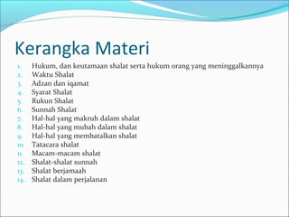 Kerangka Materi
1. Hukum, dan keutamaan shalat serta hukum orang yang meninggalkannya
2. Waktu Shalat
3. Adzan dan iqamat
4. Syarat Shalat
5. Rukun Shalat
6. Sunnah Shalat
7. Hal-hal yang makruh dalam shalat
8. Hal-hal yang mubah dalam shalat
9. Hal-hal yang membatalkan shalat
10. Tatacara shalat
11. Macam-macam shalat
12. Shalat-shalat sunnah
13. Shalat berjamaah
14. Shalat dalam perjalanan
 