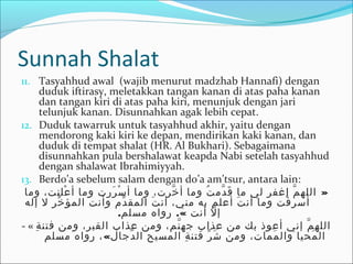 Sunnah Shalat
11. Tasyahhud awal (wajib menurut madzhab Hannafi) dengan
duduk iftirasy, meletakkan tangan kanan di atas paha kanan
dan tangan kiri di atas paha kiri, menunjuk dengan jari
telunjuk kanan. Disunnahkan agak lebih cepat.
12. Duduk tawarruk untuk tasyahhud akhir, yaitu dengan
mendorong kaki kiri ke depan, mendirikan kaki kanan, dan
duduk di tempat shalat (HR. Al Bukhari). Sebagaimana
disunnahkan pula bershalawat keapda Nabi setelah tasyahhud
dengan shalawat Ibrahimiyyah.
13. Berdo’a sebelum salam dengan do’a am’tsur, antara lain:
»‫وما‬ ،‫علنت‬ْ ‫او‬ ‫أ‬ ‫وما‬ ‫ررت‬َ‫ك‬ ‫س‬ْ ‫او‬ ‫أ‬ ‫وما‬ ،‫خرت‬َّ ‫أ‬ ‫وما‬ ‫ت‬ُ‫د‬ ‫دم‬َّ ‫ق‬َ‫ك‬ ‫ما‬ ‫لي‬ ‫اغفر‬ ‫م‬َّ ‫الله‬
‫إله‬ ‫ل‬ ‫خر‬ِّ  ‫المؤ‬ ‫وأنت‬ ‫دم‬ِّ  ‫المق‬ ‫ت‬َ‫ك‬ ‫أن‬ ،‫مني‬ ‫به‬ ‫أعلم‬ ‫ت‬َ‫ك‬ ‫أن‬ ‫وما‬ ‫فت‬ْ ‫او‬ ‫أسر‬
. .«‫مسلم‬ ‫روا ه‬ ‫أنت‬ ‫ل‬ّ ‫س‬ ‫إ‬
- « ‫ة‬ِ‫ل‬ ‫فتن‬ ‫ومن‬ ،‫القبر‬ ‫عذاب‬ ‫ومن‬ ،‫نم‬َّ ‫جه‬ ‫عذاب‬ ‫من‬ ‫بك‬ ‫أعوذ‬ ‫إني‬ ‫م‬َّ ‫الله‬
«‫مسلم‬ ‫روا ه‬ ، ‫دجال‬َّ ‫ال‬ ‫المسيح‬ ‫ة‬ِ‫ل‬ ‫فتن‬ ‫ر‬ِّ  ‫ش‬َ‫ك‬ ‫ومن‬ ،‫ممات‬َ‫ك‬ ‫وال‬ ‫محيا‬َ‫ك‬ ‫ال‬
 