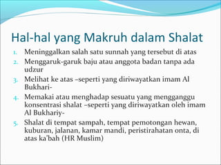 Hal-hal yang Makruh dalam Shalat
1. Meninggalkan salah satu sunnah yang tersebut di atas
2. Menggaruk-garuk baju atau anggota badan tanpa ada
udzur
3. Melihat ke atas –seperti yang diriwayatkan imam Al
Bukhari-
4. Memakai atau menghadap sesuatu yang mengganggu
konsentrasi shalat –seperti yang diriwayatkan oleh imam
Al Bukhariy-
5. Shalat di tempat sampah, tempat pemotongan hewan,
kuburan, jalanan, kamar mandi, peristirahatan onta, di
atas ka’bah (HR Muslim)
 