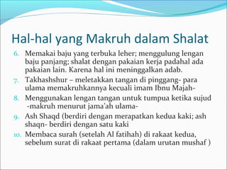 Hal-hal yang Makruh dalam Shalat
6. Memakai baju yang terbuka leher; menggulung lengan
baju panjang; shalat dengan pakaian kerja padahal ada
pakaian lain. Karena hal ini meninggalkan adab.
7. Takhashshur – meletakkan tangan di pinggang- para
ulama memakruhkannya kecuali imam Ibnu Majah-
8. Menggunakan lengan tangan untuk tumpua ketika sujud
-makruh menurut jama’ah ulama-
9. Ash Shaqd (berdiri dengan merapatkan kedua kaki; ash
shaqn- berdiri dengan satu kaki
10. Membaca surah (setelah Al fatihah) di rakaat kedua,
sebelum surat di rakaat pertama (dalam urutan mushaf )
 