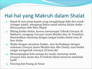 Hal-hal yang Makruh dalam Shalat
11. Sujud di atas tutup kepala yang menghalangi dahi dan tanah
(tempat sujud), mengusap bekas sujud selama dalam shalat –
diriwayatkan oleh Ibnu Majah
12. Miring ketika shalat, karena menyerupai Yahudi (riwayat Al
Bukhari); menguap (riwayat imam Muslim dan At Tirmidzi),
disunnahkan menutup dengan tangan ketika shalat atau di
luar shalat
13. Shalat dengan menahan hadats, atau berhadapan dengan
makanan (riwayat imam Muslim dan Abu Daud); atau ketika
sangat mengantuk (riwayat Al Jama’ah)
14. Memanjangkan kain sampai ke tanah; menutup mulut
(riwayat lima imam dan Al Hakim) Batal menurut madzhab
Syafii
15. Kencing dan buang air besar
 