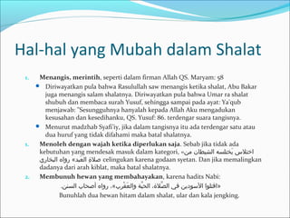 Hal-hal yang Mubah dalam Shalat
1. Menangis, merintih, seperti dalam firman Allah QS. Maryam: 58
 Diriwayatkan pula bahwa Rasulullah saw menangis ketika shalat, Abu Bakar
juga menangis salam shalatnya. Diriwayatkan pula bahwa Umar ra shalat
shubuh dan membaca surah Yusuf, sehingga sampai pada ayat: Ya'qub
menjawab: "Sesungguhnya hanyalah kepada Allah Aku mengadukan
kesusahan dan kesedihanku, QS. Yusuf: 86. terdengar suara tangisnya.
 Menurut madzhab Syafi’iy, jika dalam tangisnya itu ada terdengar satu atau
dua huruf yang tidak difahami maka batal shalatnya.
1. Menoleh dengan wajah ketika diperlukan saja. Sebab jika tidak ada
kebutuhan yang mendesak masuk dalam kategori, «‫من‬ ‫الشيطان‬ ‫يتختلسه‬َ‫خ‬ ‫اختل س‬
‫البتخاري‬ ‫رواه‬ «‫عبد‬َ‫خ‬ ‫ال‬ ‫ة‬ِ ‫ا‬ ‫صل‬ celingukan karena godaan syetan. Dan jika memalingkan
dadanya dari arah kiblat, maka batal shalatnya.
2. Membunuh hewan yang membahayakan, karena hadits Nabi:
.‫السنن‬ ‫أصحاب‬ ‫رواه‬ ،«‫قبرب‬ْ‫بر‬ ‫ع‬َ‫خ‬ ‫وال‬ ‫يو ة‬َّ ‫الح‬ ،‫صلة‬َّ ‫ال‬ ‫في‬ ‫الوسودين‬ ‫»اقتلوا‬
Bunuhlah dua hewan hitam dalam shalat, ular dan kala jengking.
 