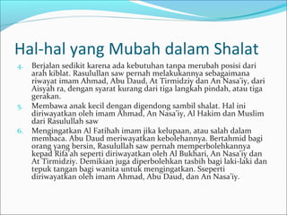 Hal-hal yang Mubah dalam Shalat
4. Berjalan sedikit karena ada kebutuhan tanpa merubah posisi dari
arah kiblat. Rasulullan saw pernah melakukannya sebagaimana
riwayat imam Ahmad, Abu Daud, At Tirmidziy dan An Nasa’iy, dari
Aisyah ra, dengan syarat kurang dari tiga langkah pindah, atau tiga
gerakan.
5. Membawa anak kecil dengan digendong sambil shalat. Hal ini
diriwayatkan oleh imam Ahmad, An Nasa’iy, Al Hakim dan Muslim
dari Rasulullah saw
6. Mengingatkan Al Fatihah imam jika kelupaan, atau salah dalam
membaca. Abu Daud meriwayatkan kebolehannya. Bertahmid bagi
orang yang bersin, Rasulullah saw pernah memperbolehkannya
kepad Rifa’ah seperti diriwayatkan oleh Al Bukhari, An Nasa’iy dan
At Tirmidziy. Demikian juga diperbolehkan tasbih bagi laki-laki dan
tepuk tangan bagi wanita untuk mengingatkan. Sseperti
diriwayatkan oleh imam Ahmad, Abu Daud, dan An Nasa’iy.
 