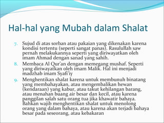 Hal-hal yang Mubah dalam Shalat
7. Sujud di atas sorban atau pakaian yang dikenakan karena
kondisi tertentu (seperti sangat panas). Rasulullah saw
pernah melakukannya seperti yang diriwayatkan oleh
imam Ahmad dengan sanad yang sahih.
8. Membaca Al Qur’an dengan memegang mushaf. Seperti
yang diriwayatkan oleh imam Malik. Hal ini menjadi
madzhab imam Syafi’iy
9. Menghentikan shalat karena untuk membunuh binatang
yang membahayakan, atau mengembalikan hewan
(kendaraan) yang kabur, atau takut kehilangan barang,
atau menahan buang air besar dan kecil, atau karena
panggilan salah satu orang tua jika khawatir bahaya.
Bahkan wajib menghentikan shalat untuk menolong
orang yang dalam bahaya, atau karena akan terjadi bahaya
besar pada seseorang, atau kebakaran
 