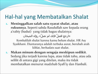 Hal-hal yang Membatalkan Shalat
1. Meninggalkan salah satu syarat shalat, atau
rukunnya. Seperti sabda Rasulullah saw kepada orang
a’rabiy (badui) yang tidak bagus shalatnya:
‫الشيتخان‬ ‫رواه‬ «‫ل‬ِّ ‫تص‬ ‫لم‬ ‫فإنك‬ ‫ل‬ِّ ‫فص‬ ‫»ارجع‬
Kembalilah shalat karena kamu belum shalat. HR Asy
Syaikhani. Diantaranya adalah terbuka aurat, berubah arah
kiblat, berhadats saat shalat.
1. Makan minum dengan sengaja meskipun sedikit.
Sedang jika terjadi karena lupa, atau tidak tahu, atau ada
selilit di antara gigi yang ditelan, maka itu tidak
membatalkan menurut madzhab Syafi’iy dan Hanbali.
 