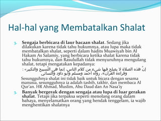 Hal-hal yang Membatalkan Shalat
3. Sengaja berbicara di laur bacaan shalat. Sedang jika
dilakukan karena tidak tahu hukumnya, atau lupa maka tidak
membatalkan shalat, seperti dalam hadits Muawiyah bin Al
Hakam As Salamiy, yang berbicara ketika shalat karena tidak
tahu hukumnya, dan Rasulullah tidak menyuruhnya mengulang
shalat, tetapi mengatakan kepadanya:
: «‫والتكبيبر‬ ‫تسبيح‬َّ ‫ال‬ ‫هي‬ ‫إنما‬ ،‫النا س‬ ‫كل م‬ ‫من‬ ‫شيء‬ ‫فيها‬ ‫يصلح‬ ‫ل‬ ‫الصلة‬ ‫هذه‬ ‫ن‬َّ ‫إ‬
‫والنسائي‬ ‫داود‬ ‫وأبو‬ ‫ومسلم‬ ‫أحمد‬ ‫رواه‬ ،«‫القبرآن‬ ‫وقبراءة‬
Sesungguhnya shalat ini tidak baik untuk bicara dengan sesama
manusia, sesungguhnya ia adalah tasbih, takbir, dan membaca Al
Qur’an. HR Ahmad, Muslim, Abu Daud dan An Nasa’iy
3. Banyak bergerak dengan sengaja atau lupa di luar gerakan
shalat. Tetapi jika terpaksa seperti menolang orang dalam
bahaya, menyelamatkan orang yang hendak tenggelam, ia wajib
menghentikan shalatnya
 