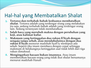 Hal-hal yang Membatalkan Shalat
5. Tertawa dan terbahak-bahak keduanya membatalkan
shalat. Tertawa adalah yang terdengar orang yang melakukan
itu saja, sedang terbahak-bahak adalah yang terdengar orang
lain. Sedang tersenyum tidak membatalkan.
6. Salah baca yang merubah makna dengan perubahan yang
keji, atau kalimat kufur.
7. Makmum yang ketinggalan dua rukun fi’liyah dengan
sengaja tanpa sebab, atau mendahuluinya dengan dua
rukun fi’liyah menurut madzhab Syafi’iy meskipun ada
sebab. Seperti jika imam membaca dengan cepat sehingga
makmum di belakangnya ketinggalan asal tidak lebih dari tiga
rukun dimaksud.
8. Mengingatkan bacaan bukan imamnya. Atau imam
membetulkan bacaan orang yang tidak ikut shalat bersamanya
menurut madzhab Hanafi
 