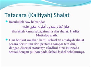 Tatacara (Kaifiyah) Shalat
 Rasulullah saw bersabda:
«‫عليه‬ ‫متفق‬ «‫أصلي‬ُ ‫رأيتموني‬ ‫كما‬ ‫لوا‬ّ‫او‬ ‫ص‬َ‫خ‬
Shalatlah kamu sebagaimana aku shalat. Hadits
Muttafaq alaih.
 Dan berikut ini akan kamu sebutkan amaliyah shalat
secara berurutan dari pertama sampai terakhir,
dengan disertai statusnya (fardhu) atau (sunnah)
sesuai dengan pilihan pada fashal-fashal sebelumnya.
 