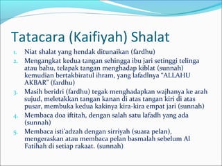 Tatacara (Kaifiyah) Shalat
1. Niat shalat yang hendak ditunaikan (fardhu)
2. Mengangkat kedua tangan sehingga ibu jari setinggi telinga
atau bahu, telapak tangan menghadap kiblat (sunnah)
kemudian bertakbiratul ihram, yang lafadlnya “ALLAHU
AKBAR” (fardhu)
3. Masih beridri (fardhu) tegak menghadapkan wajhanya ke arah
sujud, meletakkan tangan kanan di atas tangan kiri di atas
pusar, membuka kedua kakinya kira-kira empat jari (sunnah)
4. Membaca doa iftitah, dengan salah satu lafadh yang ada
(sunnah)
5. Membaca isti’adzah dengan sirriyah (suara pelan),
mengeraskan atau membaca pelan basmalah sebelum Al
Fatihah di setiap rakaat. (sunnah)
 