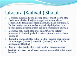 Tatacara (Kaifiyah) Shalat
6. Membaca surah Al Fatihah setiap rakaat shalat fardhu atau
shalat sunnah (fardhu) jika sebagai imam atau shalat
sendirian. Sedang jika sebagai makmum, maka membaca Al
Fatihah ketika imam membacanya siririyah (pelan) dan
mendengarkan bacaan imam ketika membacanya jahriyah.
7. Membaca satu surah atau ayat dari Al Qur’an setelah
membaca Al Fatihah pada dua rakaat pertama setiap shaat
(sunnah)
8. Bertakbir (sunnah) lalau ruku’ (fardhu) dengan mengangkat
kedua tangan (sunnah) bertasbih (sunnah) thuma’ninah
ketika ruku’ (fardhu)
9. Bangun ruku’ dan berdiri tegak (fardhu) dan memabaca :
(‫الحمد‬ ‫لك‬َ‫خ‬ ‫و‬ ‫بنا‬َّ ‫ر‬َ‫خ‬ ،‫مده‬ِ ‫ا‬ ‫ح‬َ‫خ‬ ‫لمن‬ ‫ا‬ ‫وسمع‬َ‫خ‬ ) dengan mengangkat kedua tangan
(sunnah)
 